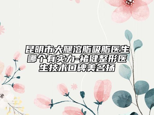 昆明市大腿溶脂吸脂医生哪个有实力-褚健整形医生技术口碑美名扬