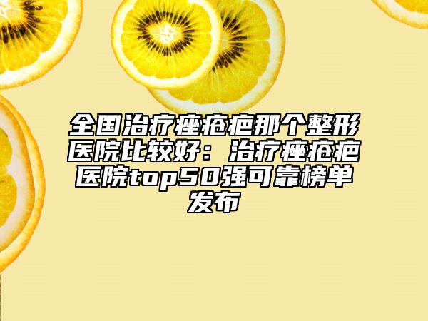 全国治疗痤疮疤那个整形医院比较好：治疗痤疮疤医院top50强可靠榜单发布