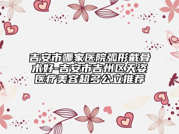 吉安市哪家医院弧形截骨术好-吉安市吉州区天姿医疗美容超多公立推荐