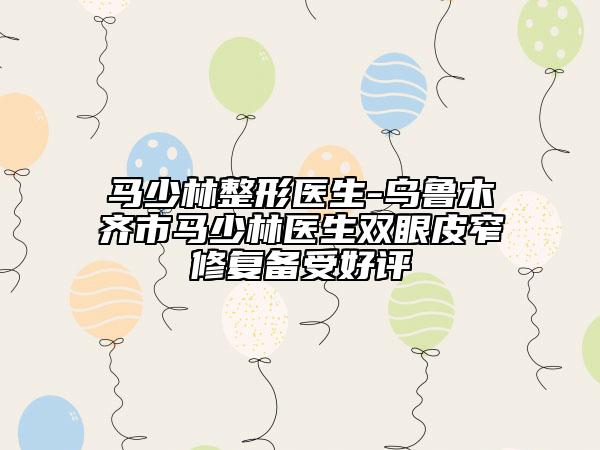 马少林整形医生-乌鲁木齐市马少林医生双眼皮窄修复备受好评
