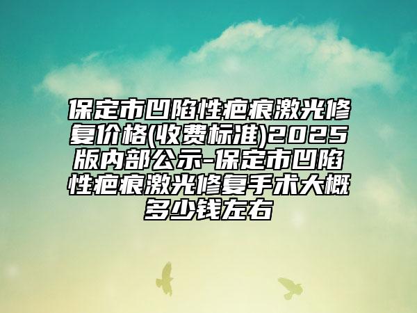 保定市凹陷性疤痕激光修复价格(收费标准)2025版内部公示-保定市凹陷性疤痕激光修复手术大概多少钱左右