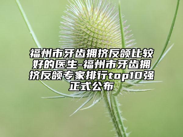 福州市牙齿拥挤反颌比较好的医生-福州市牙齿拥挤反颌专家排行top10强正式公布