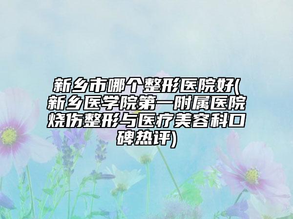 新乡市哪个整形医院好(新乡医学院第一附属医院烧伤整形与医疗美容科口碑热评)