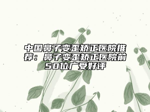 中国鼻子变歪矫正医院推荐：鼻子变歪矫正医院前50位广受好评