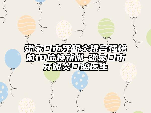张家口市牙龈炎排名强榜前10位焕新啦-张家口市牙龈炎口腔医生