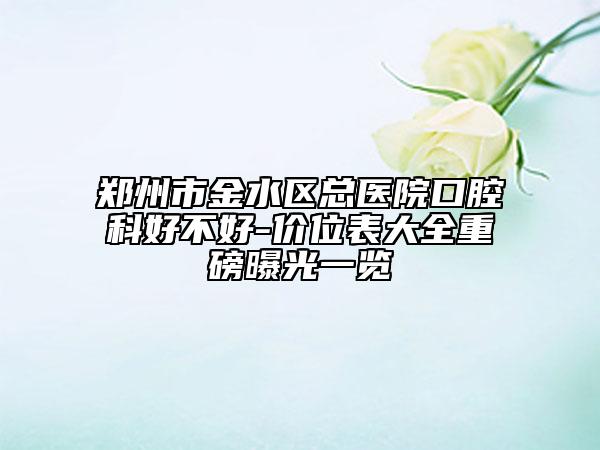 郑州市金水区总医院口腔科好不好-价位表大全重磅曝光一览