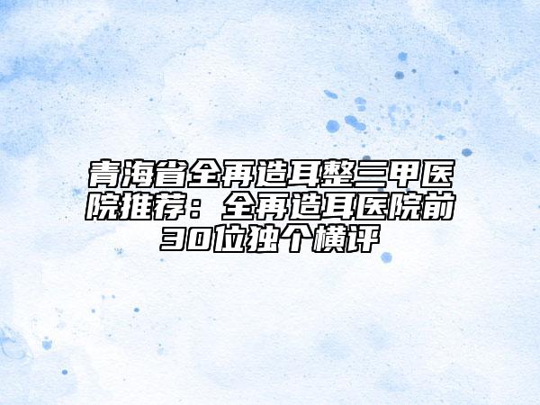 青海省全再造耳整三甲医院推荐：全再造耳医院前30位独个横评