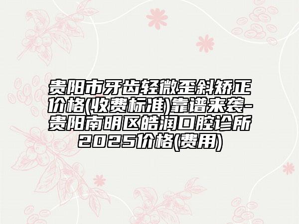 贵阳市牙齿轻微歪斜矫正价格(收费标准)靠谱来袭-贵阳南明区皓润口腔诊所2025价格(费用)