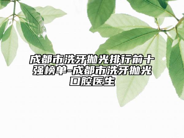 成都市洗牙抛光排行前十强榜单-成都市洗牙抛光口腔医生