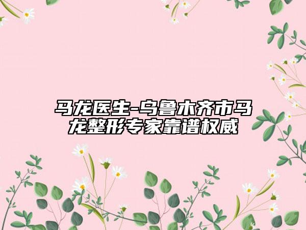 马龙医生-乌鲁木齐市马龙整形专家靠谱权威