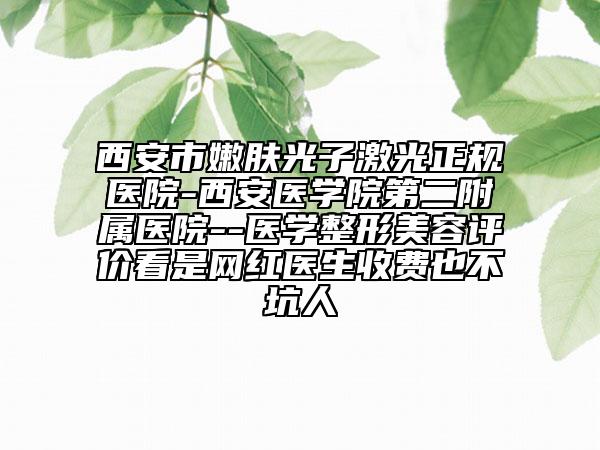 西安市嫩肤光子激光正规医院-西安医学院第二附属医院--医学整形美容评价看是网红医生收费也不坑人