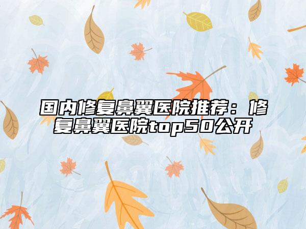 国内修复鼻翼医院推荐：修复鼻翼医院top50公开