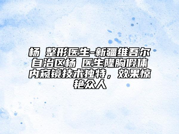 杨喆整形医生-新疆维吾尔自治区杨喆医生隆胸假体内窥镜技术独特，效果惊艳众人