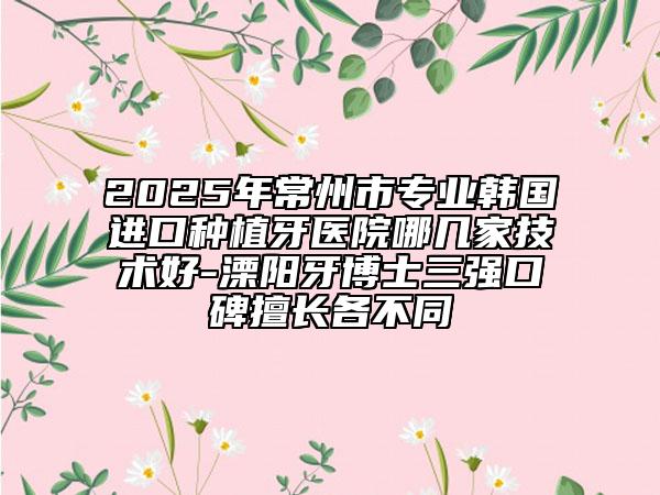 2025年常州市专业韩国进口种植牙医院哪几家技术好-溧阳牙博士三强口碑擅长各不同