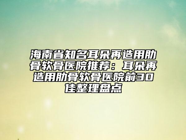 海南省知名耳朵再造用肋骨软骨医院推荐：耳朵再造用肋骨软骨医院前30佳整理盘点