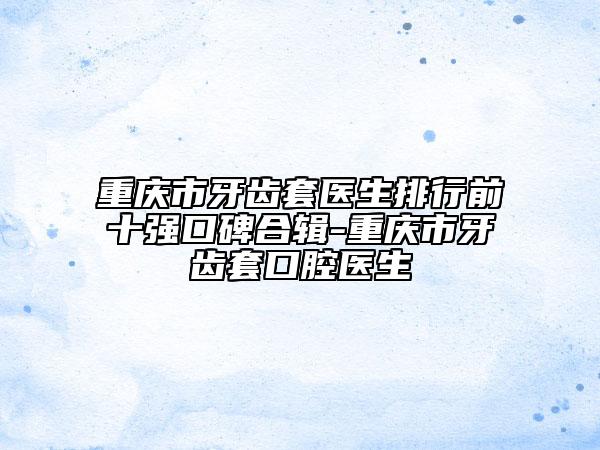 重庆市牙齿套医生排行前十强口碑合辑-重庆市牙齿套口腔医生