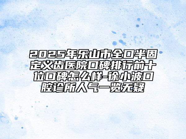 2025年乐山市全口半固定义齿医院口碑排行前十位口碑怎么样-徐小波口腔诊所人气一览无疑