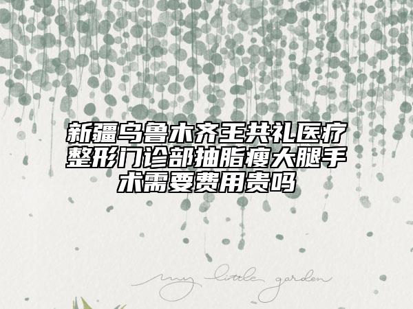 新疆乌鲁木齐王共礼医疗整形门诊部抽脂瘦大腿手术需要费用贵吗