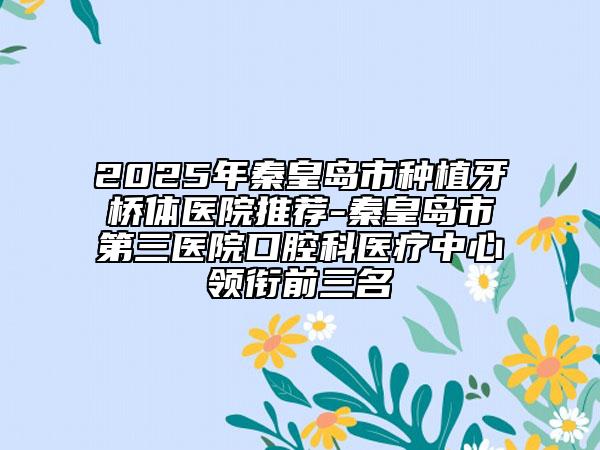 2025年秦皇岛市种植牙桥体医院推荐-秦皇岛市第三医院口腔科医疗中心领衔前三名