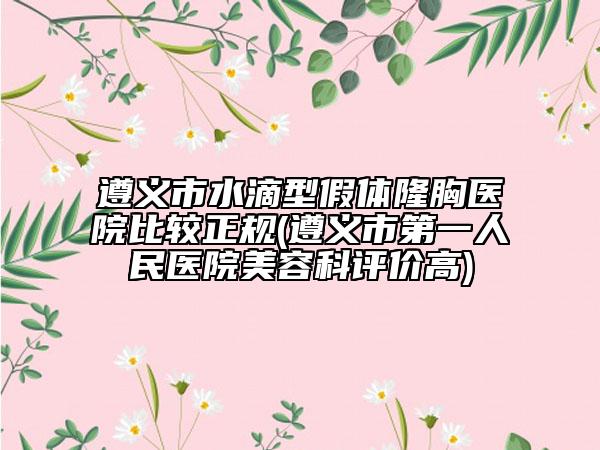 遵义市水滴型假体隆胸医院比较正规(遵义市第一人民医院美容科评价高)