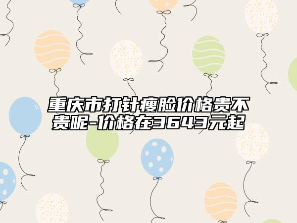 重庆市打针瘦脸价格贵不贵呢-价格在3643元起