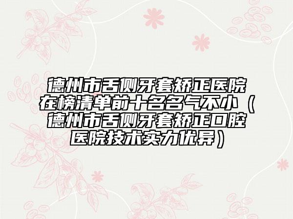 德州市舌侧牙套矫正医院在榜清单前十名名气不小（德州市舌侧牙套矫正口腔医院技术实力优异）