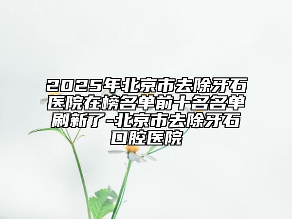 2025年北京市去除牙石医院在榜名单前十名名单刷新了-北京市去除牙石口腔医院