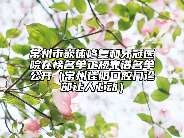 常州市嵌体修复和牙冠医院在榜名单正规靠谱名单公开（常州佳阳口腔门诊部让人心动）