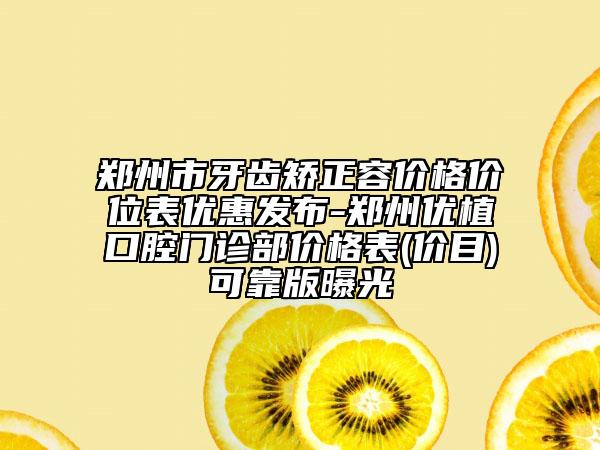 郑州市牙齿矫正容价格价位表优惠发布-郑州优植口腔门诊部价格表(价目)可靠版曝光