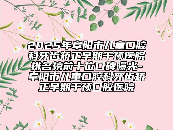 2025年阜阳市儿童口腔科牙齿矫正早期干预医院排名榜前十位口碑曝光-阜阳市儿童口腔科牙齿矫正早期干预口腔医院