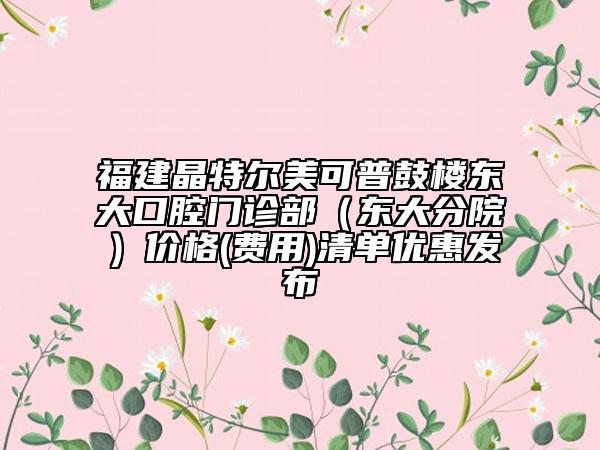 福建晶特尔美可普鼓楼东大口腔门诊部（东大分院）价格(费用)清单优惠发布