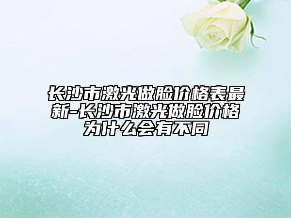 长沙市激光做脸价格表最新-长沙市激光做脸价格为什么会有不同