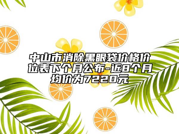 中山市消除黑眼袋价格价位表下个月公布-近8个月均价为7220元