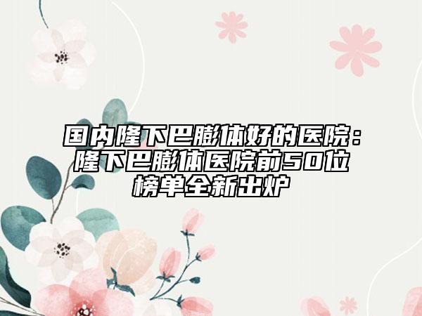 国内隆下巴膨体好的医院：隆下巴膨体医院前50位榜单全新出炉