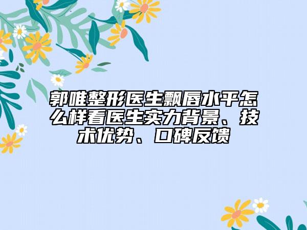 郭唯整形医生飘唇水平怎么样看医生实力背景、技术优势、口碑反馈