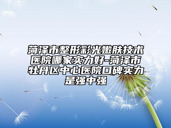 菏泽市整形彩光嫩肤技术医院哪家实力好-菏泽市牡丹区中心医院口碑实力是强中强