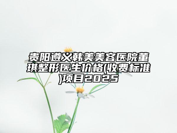 贵阳遵义韩美美容医院董琪整形医生价格(收费标准)项目2025