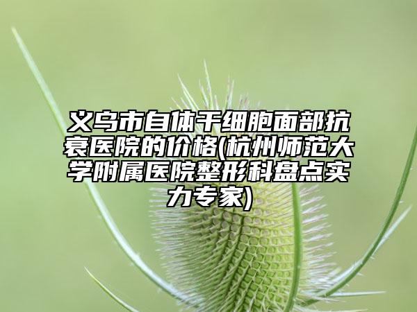 义乌市自体干细胞面部抗衰医院的价格(杭州师范大学附属医院整形科盘点实力专家)