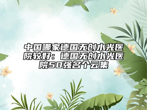 中国哪家德国无创水光医院较好：德国无创水光医院50强名个云集