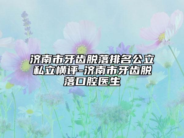 济南市牙齿脱落排名公立私立横评-济南市牙齿脱落口腔医生