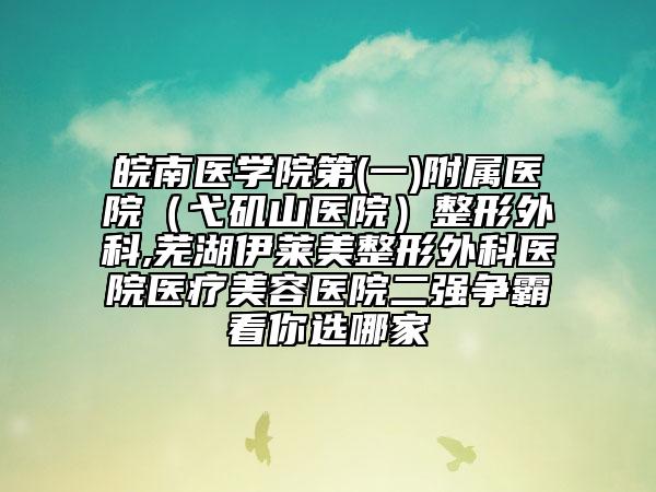 皖南医学院第(一)附属医院（弋矶山医院）整形外科,芜湖伊莱美整形外科医院医疗美容医院二强争霸看你选哪家