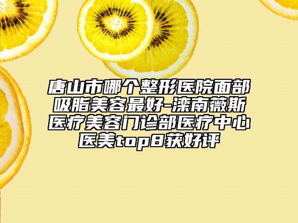 唐山市哪个整形医院面部吸脂美容最好-滦南薇斯医疗美容门诊部医疗中心医美top8获好评