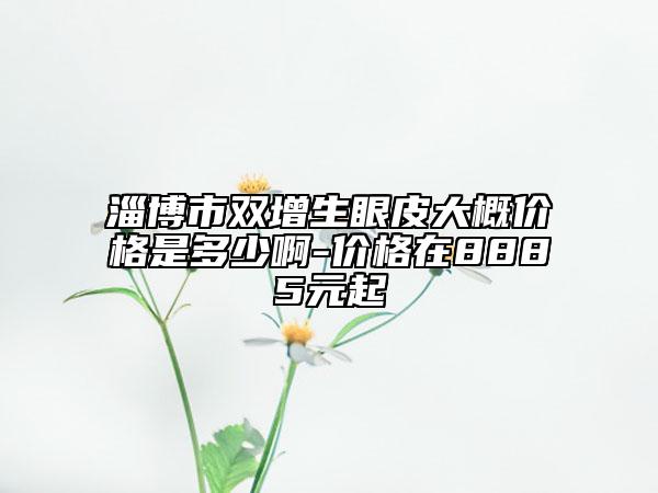 淄博市双增生眼皮大概价格是多少啊-价格在8885元起