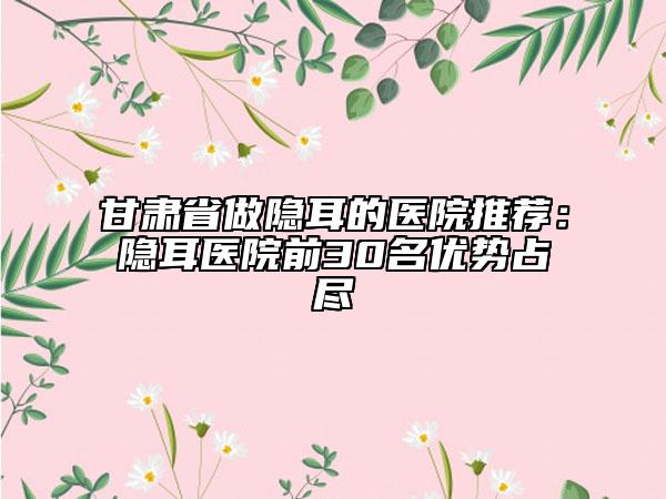 甘肃省做隐耳的医院推荐：隐耳医院前30名优势占尽