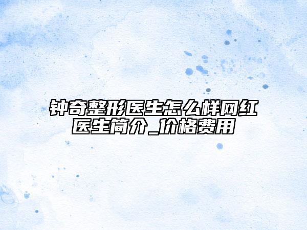 钟奇整形医生怎么样网红医生简介_价格费用