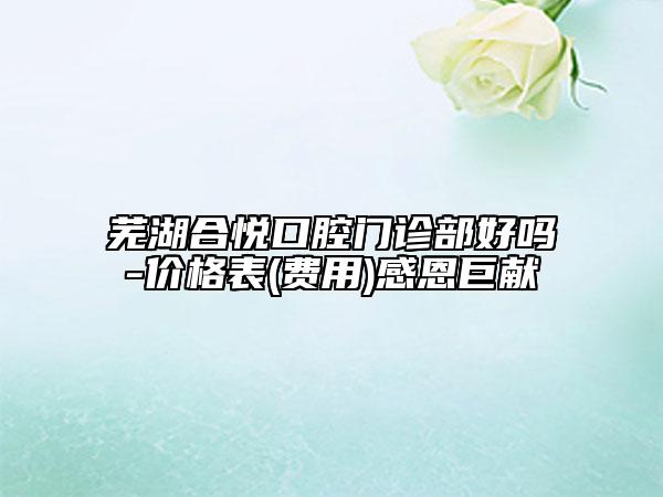 芜湖合悦口腔门诊部好吗-价格表(费用)感恩巨献