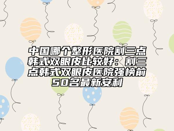 中国哪个整形医院割三点韩式双眼皮比较好：割三点韩式双眼皮医院强榜前50名最新安利