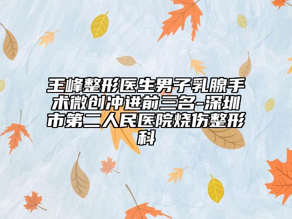 王峰整形医生男子乳腺手术微创冲进前三名-深圳市第二人民医院烧伤整形科