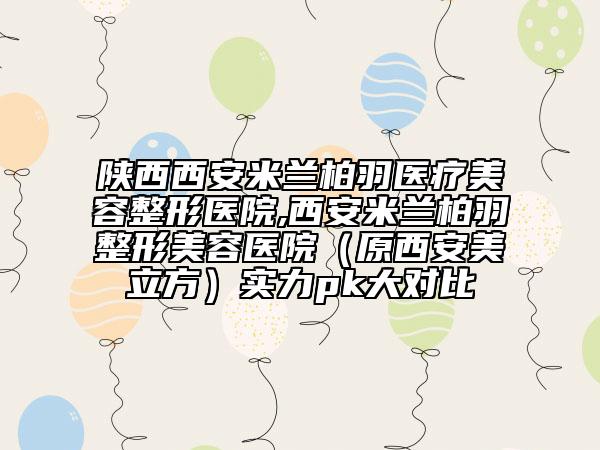 陕西西安米兰柏羽医疗美容整形医院,西安米兰柏羽整形美容医院（原西安美立方）实力pk大对比