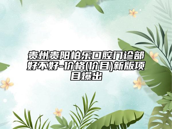 贵州贵阳柏乐口腔门诊部好不好-价格(价目)新版项目爆出